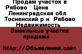 Продам участок в Рябово › Цена ­ 600 000 - Ленинградская обл., Тосненский р-н, Рябово  Недвижимость » Земельные участки продажа   